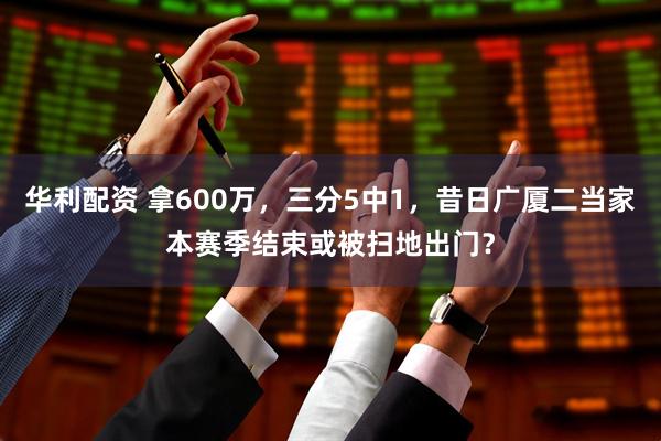 华利配资 拿600万，三分5中1，昔日广厦二当家本赛季结束或被扫地出门？