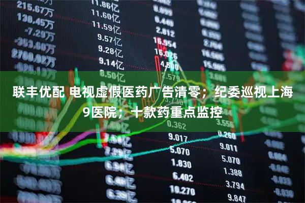联丰优配 电视虚假医药广告清零；纪委巡视上海9医院；十款药重点监控
